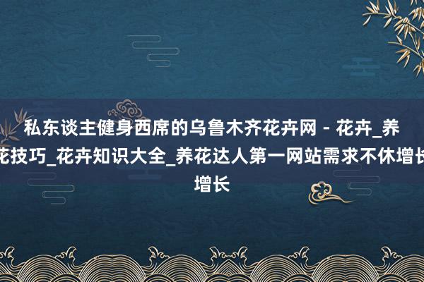 私东谈主健身西席的﻿乌鲁木齐花卉网 - 花卉_养花技巧_花卉知识大全_养花达人第一网站﻿需求不休增长
